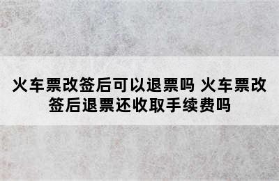 火车票改签后可以退票吗 火车票改签后退票还收取手续费吗